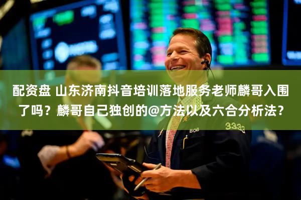 配资盘 山东济南抖音培训落地服务老师麟哥入围了吗？麟哥自己独创的@方法以及六合分析法？