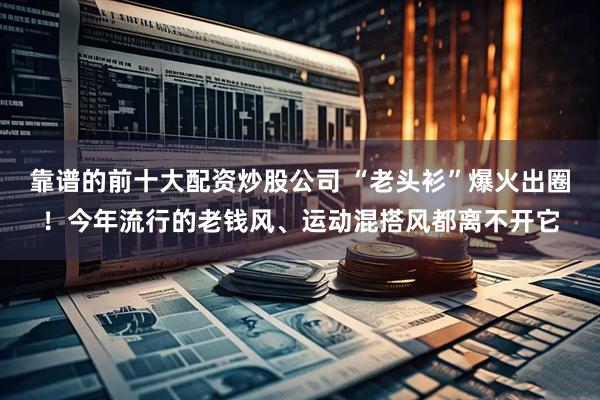 靠谱的前十大配资炒股公司 “老头衫”爆火出圈！今年流行的老钱风、运动混搭风都离不开它