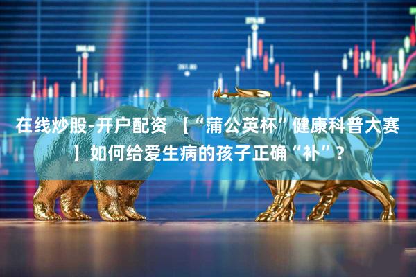 在线炒股-开户配资 【“蒲公英杯”健康科普大赛】如何给爱生病的孩子正确“补”？