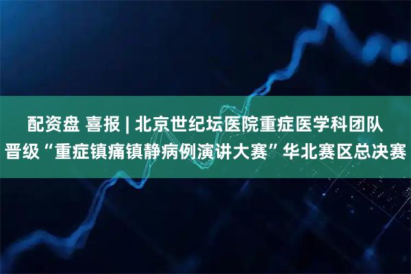 配资盘 喜报 | 北京世纪坛医院重症医学科团队晋级“重症镇痛镇静病例演讲大赛”华北赛区总决赛