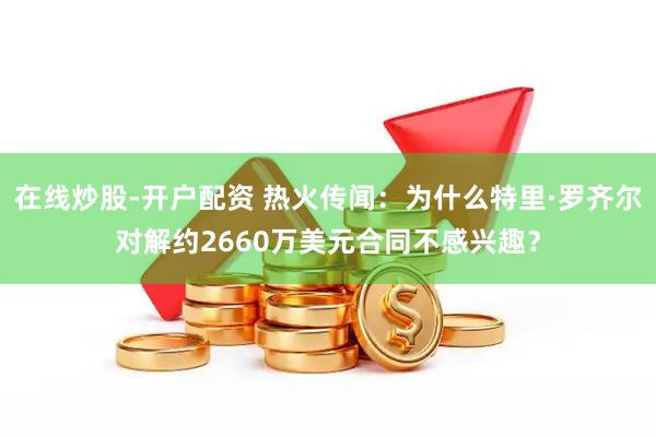 在线炒股-开户配资 热火传闻：为什么特里·罗齐尔对解约2660万美元合同不感兴趣？