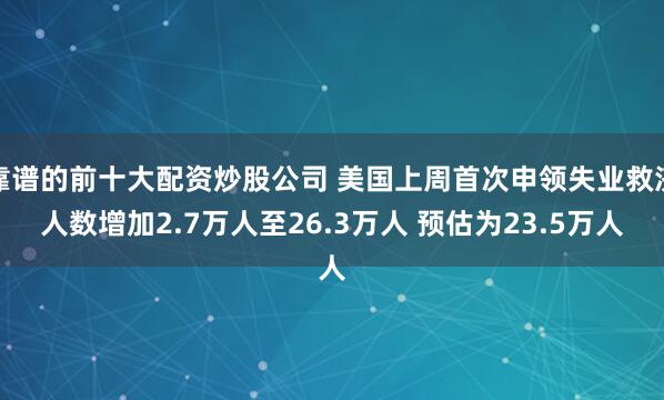 靠谱的前十大配资炒股公司 美国上周首次申领失业救济人数增加2.7万人至26.3万人 预估为23.5万人