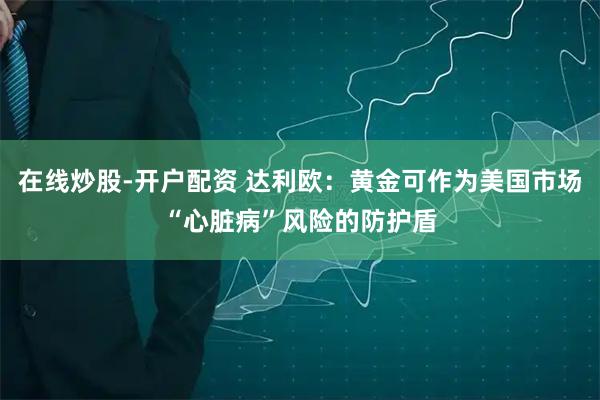 在线炒股-开户配资 达利欧：黄金可作为美国市场“心脏病”风险的防护盾