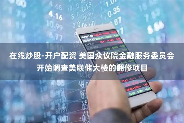 在线炒股-开户配资 美国众议院金融服务委员会开始调查美联储大楼的翻修项目