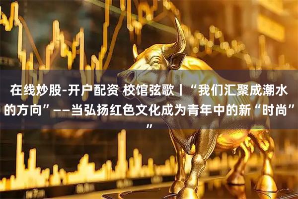在线炒股-开户配资 校馆弦歌丨“我们汇聚成潮水的方向”——当弘扬红色文化成为青年中的新“时尚”
