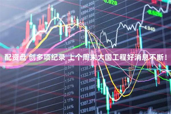 配资盘 创多项纪录 上个周末大国工程好消息不断！