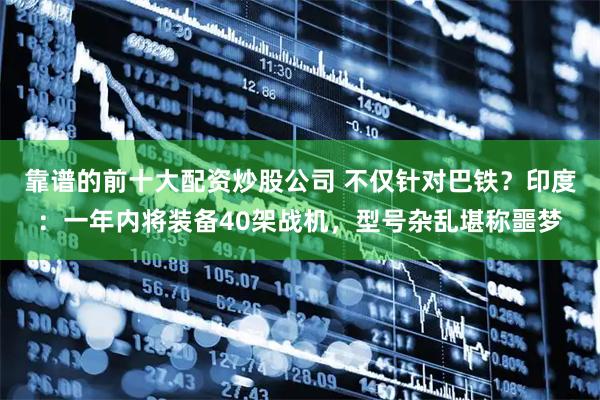 靠谱的前十大配资炒股公司 不仅针对巴铁？印度：一年内将装备40架战机，型号杂乱堪称噩梦