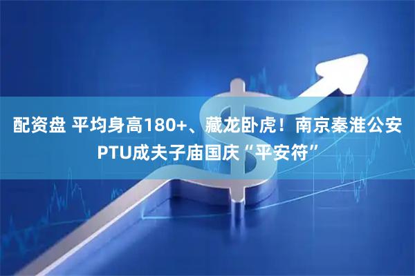 配资盘 平均身高180+、藏龙卧虎！南京秦淮公安PTU成夫子庙国庆“平安符”