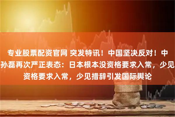 专业股票配资官网 突发特讯！中国坚决反对！中国常驻联合国代表孙磊再次严正表态：日本根本没资格要求入常，少见措辞引发国际舆论