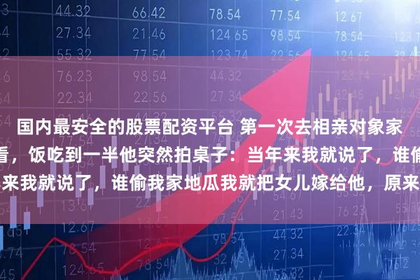 国内最安全的股票配资平台 第一次去相亲对象家吃饭，她爸一直盯着我看，饭吃到一半他突然拍桌子：当年来我就说了，谁偷我家地瓜我就把女儿嫁给他，原来是你小子