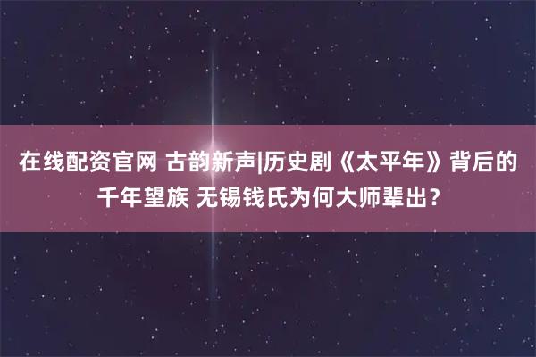 在线配资官网 古韵新声|历史剧《太平年》背后的千年望族 无锡钱氏为何大师辈出？