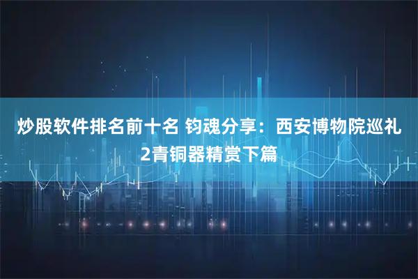 炒股软件排名前十名 钧魂分享：西安博物院巡礼2青铜器精赏下篇