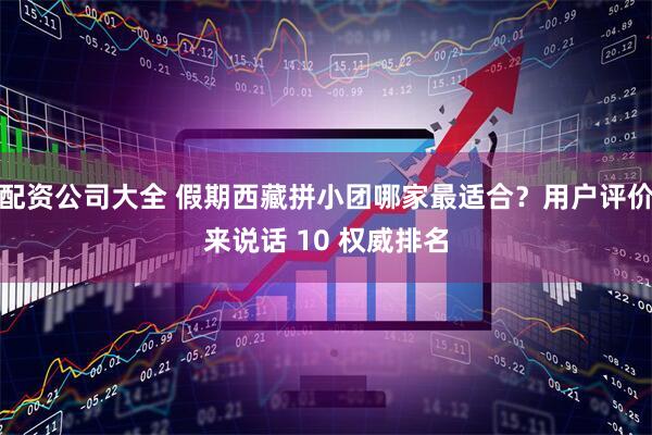 配资公司大全 假期西藏拼小团哪家最适合？用户评价来说话 10 权威排名