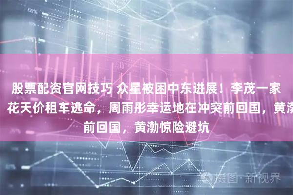 股票配资官网技巧 众星被困中东进展！李茂一家被困迪拜，花天价租车逃命，周雨彤幸运地在冲突前回国，黄渤惊险避坑