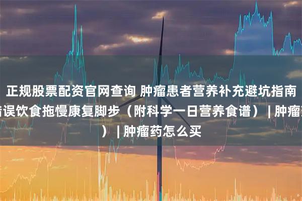 正规股票配资官网查询 肿瘤患者营养补充避坑指南：别让错误饮食拖慢康复脚步（附科学一日营养食谱） | 肿瘤药怎么买