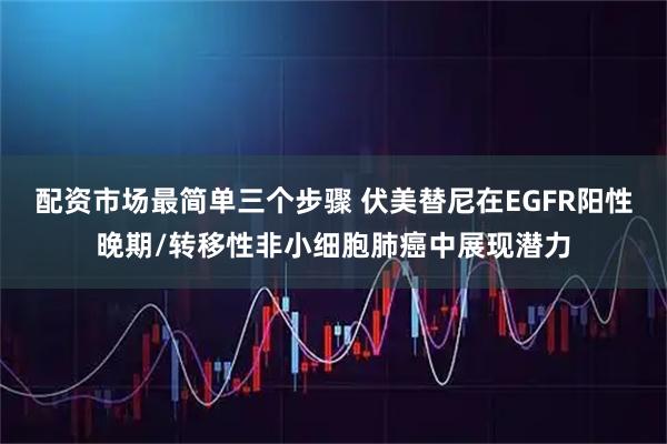 配资市场最简单三个步骤 伏美替尼在EGFR阳性晚期/转移性非小细胞肺癌中展现潜力