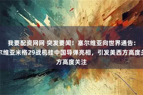 我要配资网网 突发要闻！塞尔维亚向世界通告：塞尔维亚米格29战机挂中国导弹亮相，引发美西方高度关注