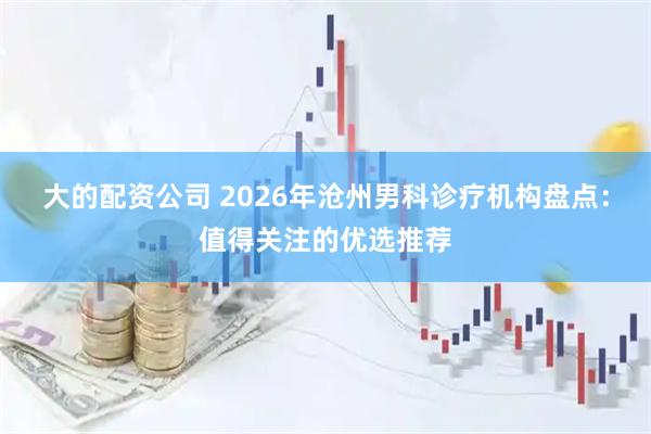 大的配资公司 2026年沧州男科诊疗机构盘点:值得关注的优选推荐
