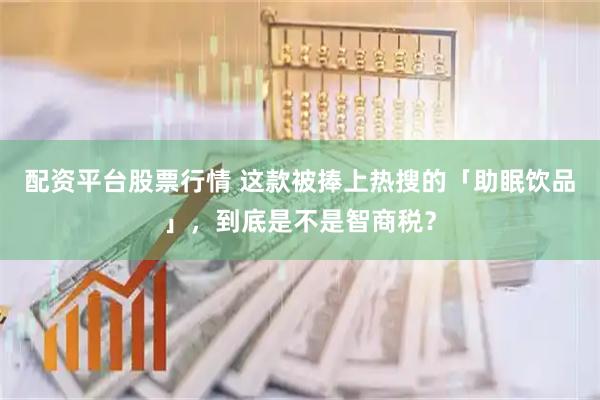 配资平台股票行情 这款被捧上热搜的「助眠饮品」，到底是不是智商税？