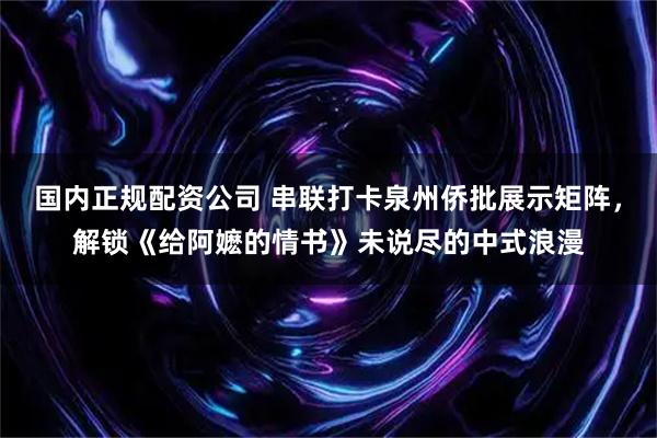 国内正规配资公司 串联打卡泉州侨批展示矩阵，解锁《给阿嬷的情书》未说尽的中式浪漫