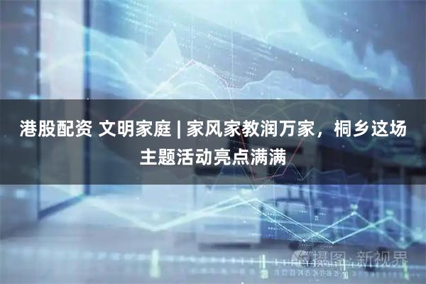 港股配资 文明家庭 | 家风家教润万家，桐乡这场主题活动亮点满满
