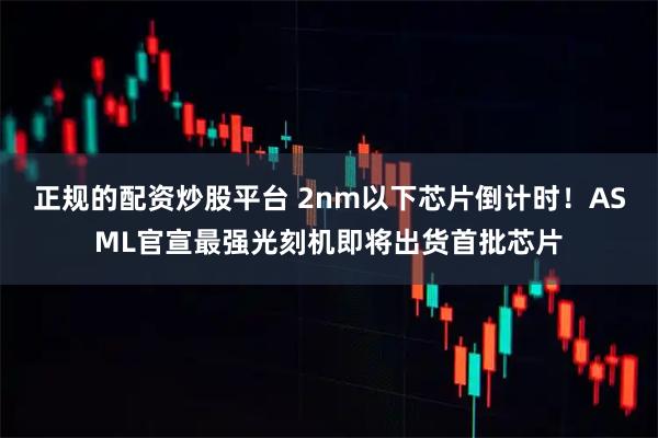 正规的配资炒股平台 2nm以下芯片倒计时！ASML官宣最强光刻机即将出货首批芯片