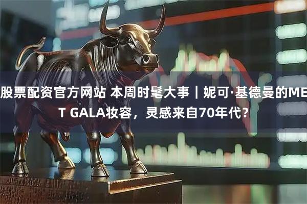 股票配资官方网站 本周时髦大事｜妮可·基德曼的MET GALA妆容，灵感来自70年代？