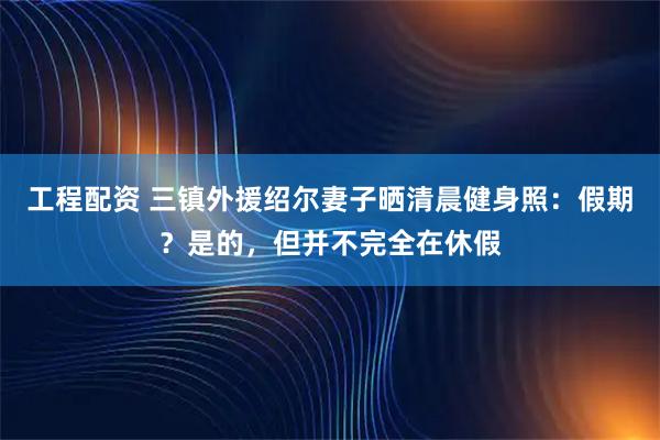 工程配资 三镇外援绍尔妻子晒清晨健身照：假期？是的，但并不完全在休假