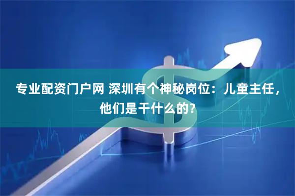 专业配资门户网 深圳有个神秘岗位：儿童主任，他们是干什么的？