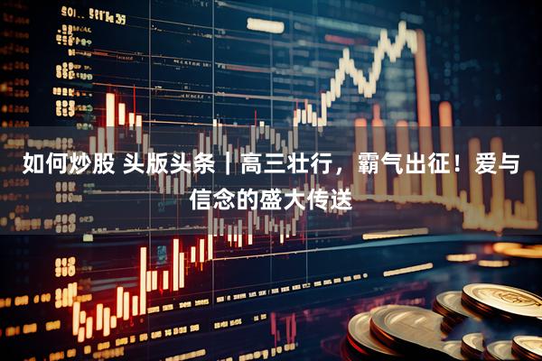 如何炒股 头版头条｜高三壮行，霸气出征！爱与信念的盛大传送
