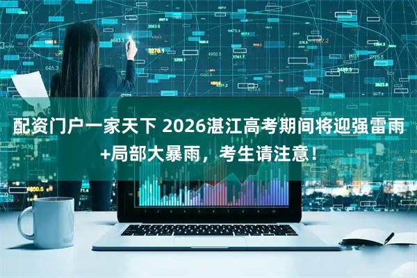 配资门户一家天下 2026湛江高考期间将迎强雷雨+局部大暴雨，考生请注意！