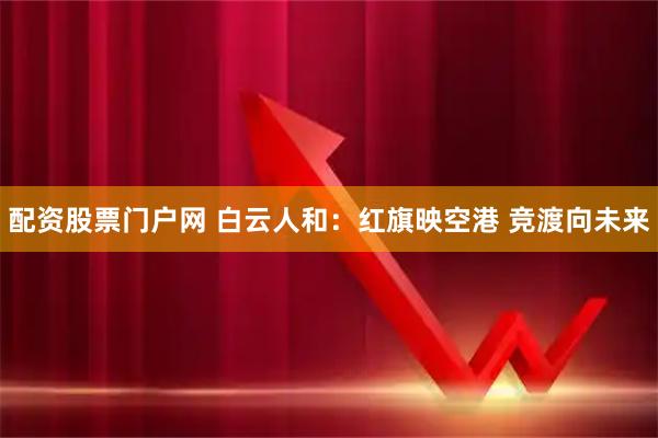 配资股票门户网 白云人和：红旗映空港 竞渡向未来