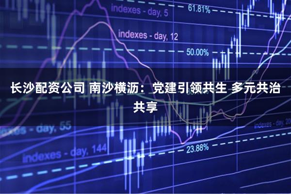 长沙配资公司 南沙横沥：党建引领共生 多元共治共享