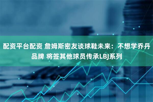 配资平台配资 詹姆斯密友谈球鞋未来：不想学乔丹品牌 将签其他球员传承LBJ系列