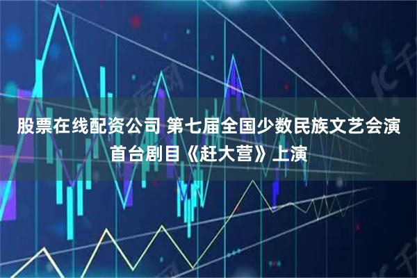 股票在线配资公司 第七届全国少数民族文艺会演首台剧目《赶大营》上演