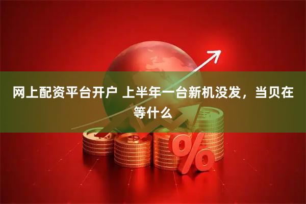 网上配资平台开户 上半年一台新机没发，当贝在等什么