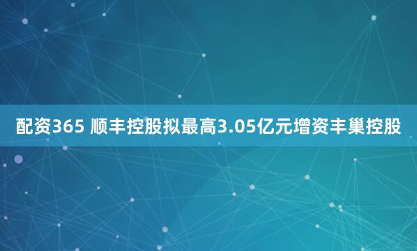 配资365 顺丰控股拟最高3.05亿元增资丰巢控股