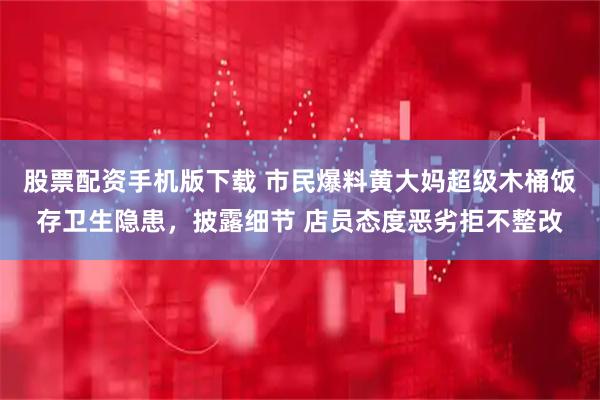 股票配资手机版下载 市民爆料黄大妈超级木桶饭存卫生隐患，披露细节 店员态度恶劣拒不整改