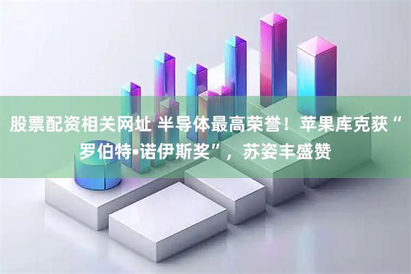股票配资相关网址 半导体最高荣誉！苹果库克获“罗伯特•诺伊斯奖”，苏姿丰盛赞